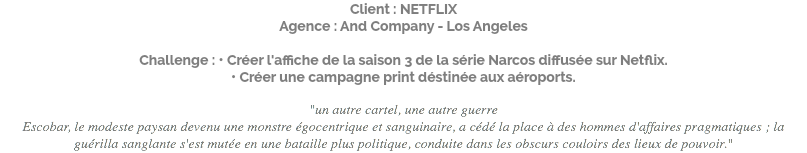 Client : NETFLIX Agence : And Company - Los Angeles Challenge : • Créer l'affiche de la saison 3 de la série Narcos diffusée sur Netflix. • Créer une campagne print déstinée aux aéroports. "un autre cartel, une autre guerre Escobar, le modeste paysan devenu une monstre égocentrique et sanguinaire, a cédé la place à des hommes d'affaires pragmatiques ; la guérilla sanglante s'est mutée en une bataille plus politique, conduite dans les obscurs couloirs des lieux de pouvoir."