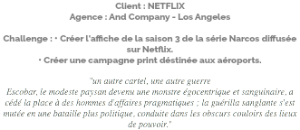Client : NETFLIX Agence : And Company - Los Angeles Challenge : • Créer l'affiche de la saison 3 de la série Narcos diffusée sur Netflix. • Créer une campagne print déstinée aux aéroports. "un autre cartel, une autre guerre Escobar, le modeste paysan devenu une monstre égocentrique et sanguinaire, a cédé la place à des hommes d'affaires pragmatiques ; la guérilla sanglante s'est mutée en une bataille plus politique, conduite dans les obscurs couloirs des lieux de pouvoir."