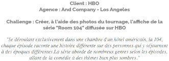 Client : HBO Agence : And Company - Los Angeles Challenge : Créer, à l'aide des photos du tournage, l'affiche de la série "Room 104" diffusée sur HBO "Se déroulant exclusivement dans une chambre d'un hôtel américain, la 104, chaque épisode raconte une histoire différente sur des personnes qui y séjournent à des époques différentes.La série aborde de nombreux genres selon les épisodes, allant de la comédie à des thèmes bien plus sombres."